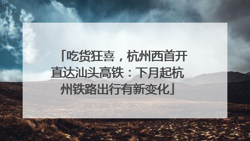 吃货狂喜，杭州西首开直达汕头高铁：下月起杭州铁路出行有新变化