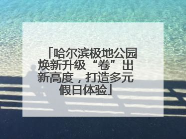 哈尔滨极地公园焕新升级“卷”出新高度，打造多元假日体验