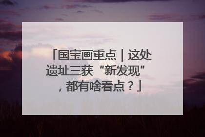 国宝画重点｜这处遗址三获“新发现”，都有啥看点？