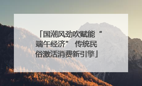 国潮风劲吹赋能“端午经济” 传统民俗激活消费新引擎