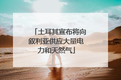 土耳其宣布将向叙利亚供应大量电力和天然气