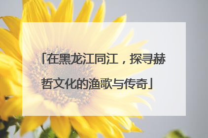 在黑龙江同江，探寻赫哲文化的渔歌与传奇