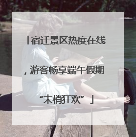 宿迁景区热度在线，游客畅享端午假期“末梢狂欢”