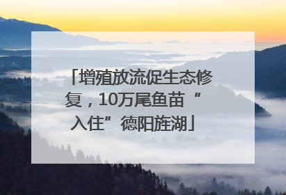 增殖放流促生态修复，10万尾鱼苗“入住”德阳旌湖