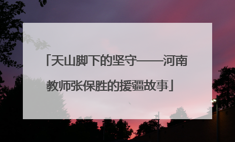 天山脚下的坚守——河南教师张保胜的援疆故事