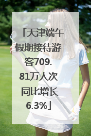 天津端午假期接待游客709.81万人次 同比增长6.3%