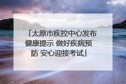 太原市疾控中心发布健康提示 做好疾病预防 安心迎接考试