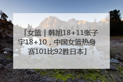 女篮｜韩旭18+11张子宇18+10，中国女篮热身赛101比92胜日本
