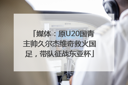媒体：原U20国青主帅久尔杰维奇救火国足，带队征战东亚杯
