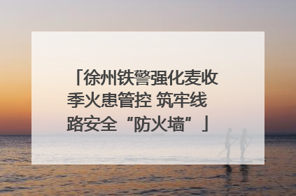 徐州铁警强化麦收季火患管控 筑牢线路安全“防火墙”