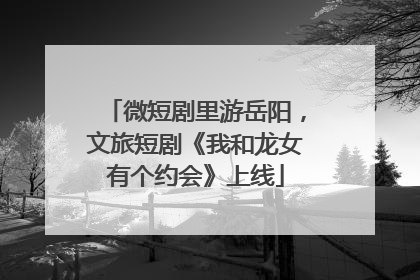 微短剧里游岳阳，文旅短剧《我和龙女有个约会》上线