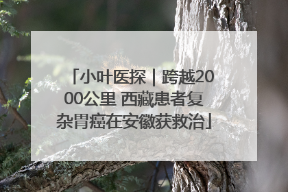 小叶医探｜跨越2000公里 西藏患者复杂胃癌在安徽获救治