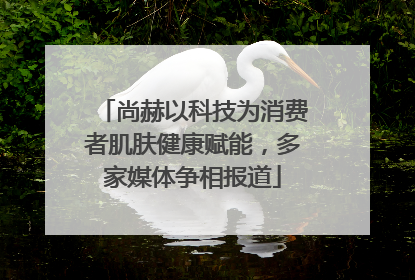 尚赫以科技为消费者肌肤健康赋能，多家媒体争相报道