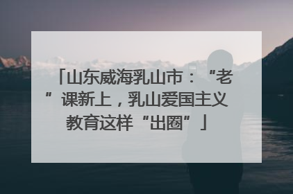 山东威海乳山市：“老”课新上，乳山爱国主义教育这样“出圈”