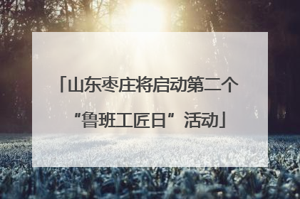 山东枣庄将启动第二个“鲁班工匠日”活动