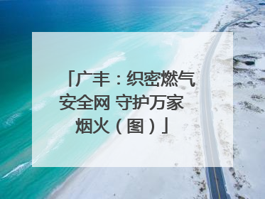 广丰：织密燃气安全网 守护万家烟火（图）