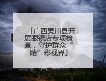 广西灵川县开展眼镜店专项检查，守护群众“睛”彩视界