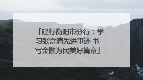建行衡阳市分行：学习张富清先进事迹 书写金融为民美好篇章
