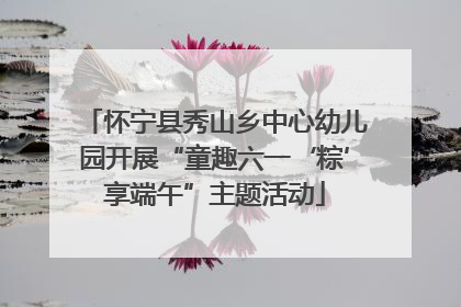 怀宁县秀山乡中心幼儿园开展“童趣六一‘粽’享端午”主题活动