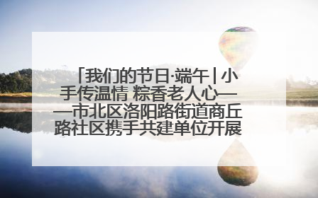 我们的节日·端午│小手传温情 粽香老人心——市北区洛阳路街道商丘路社区携手共建单位开展端午主题活动