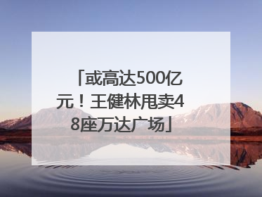 或高达500亿元！王健林甩卖48座万达广场