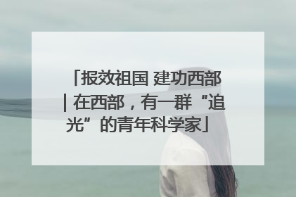 报效祖国 建功西部｜在西部，有一群“追光”的青年科学家