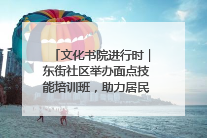 文化书院进行时｜东街社区举办面点技能培训班，助力居民就业创业！