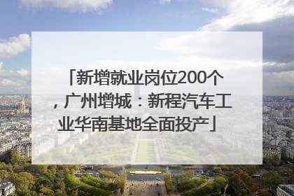 新增就业岗位200个，广州增城：新程汽车工业华南基地全面投产
