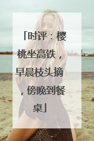 时评：樱桃坐高铁，早晨枝头摘，傍晚到餐桌
