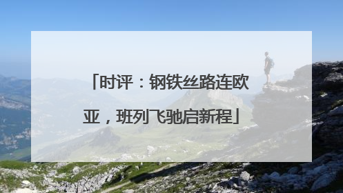 时评：钢铁丝路连欧亚，班列飞驰启新程