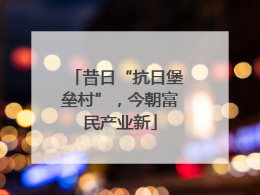 昔日“抗日堡垒村”，今朝富民产业新