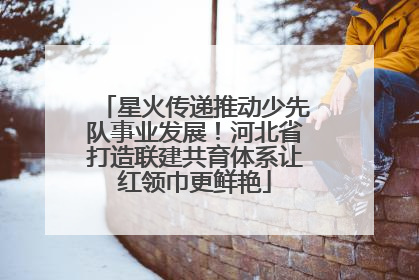 星火传递推动少先队事业发展！河北省打造联建共育体系让红领巾更鲜艳