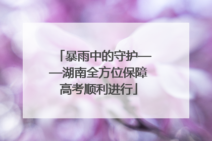 暴雨中的守护——湖南全方位保障高考顺利进行