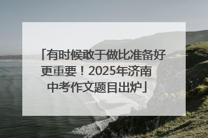 有时候敢于做比准备好更重要！2025年济南中考作文题目出炉