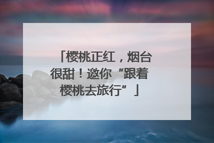 樱桃正红，烟台很甜！邀你“跟着樱桃去旅行”