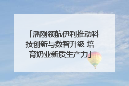 潘刚领航伊利推动科技创新与数智升级 培育奶业新质生产力