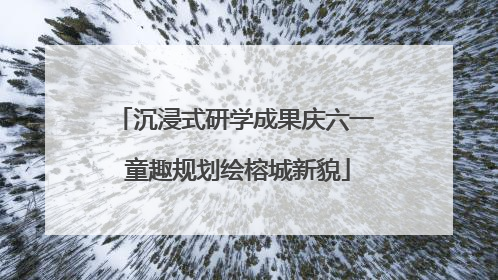 沉浸式研学成果庆六一 童趣规划绘榕城新貌