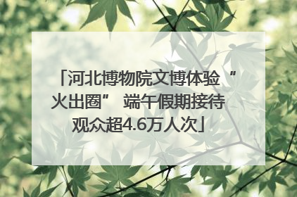 河北博物院文博体验“火出圈” 端午假期接待观众超4.6万人次