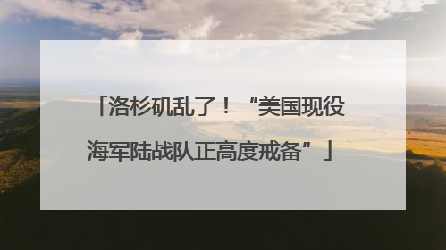 洛杉矶乱了！“美国现役海军陆战队正高度戒备”
