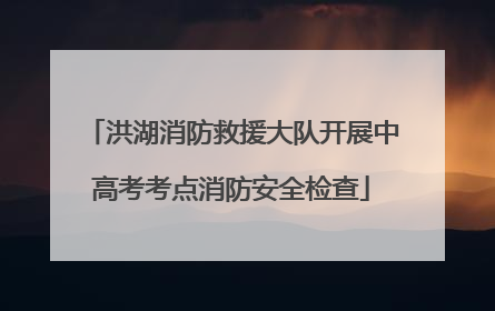 洪湖消防救援大队开展中高考考点消防安全检查