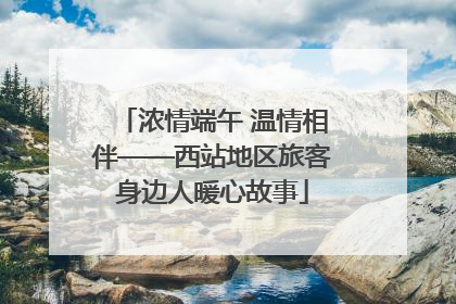浓情端午 温情相伴——西站地区旅客身边人暖心故事