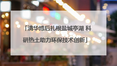 清华博后扎根盐城亭湖 科研热土助力环保技术创新
