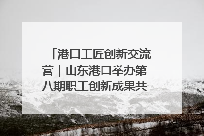 港口工匠创新交流营｜山东港口举办第八期职工创新成果共享交流活动