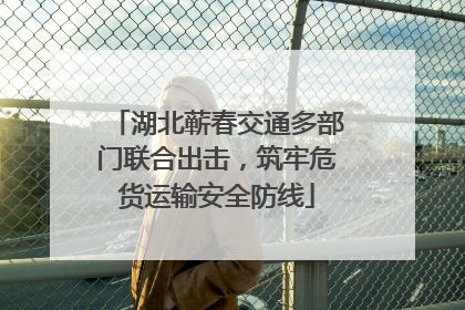 湖北蕲春交通多部门联合出击，筑牢危货运输安全防线