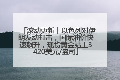滚动更新丨以色列对伊朗发动打击，国际油价快速飙升，现货黄金站上3420美元/盎司