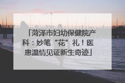 菏泽市妇幼保健院产科：妙笔“花”礼！医患温情见证新生奇迹