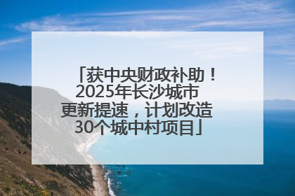 获中央财政补助！2025年长沙城市更新提速，计划改造30个城中村项目