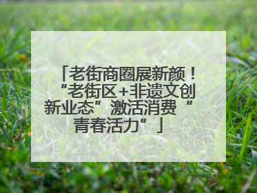 老街商圈展新颜！“老街区+非遗文创新业态”激活消费“青春活力”