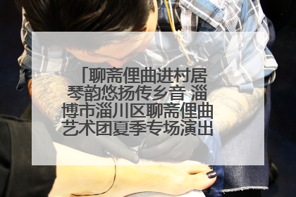 聊斋俚曲进村居 琴韵悠扬传乡音 淄博市淄川区聊斋俚曲艺术团夏季专场演出在杏园子村举行
