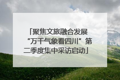 聚焦文旅融合发展 “万千气象看四川”第二季度集中采访启动